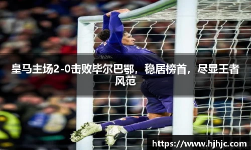 皇马主场2-0击败毕尔巴鄂，稳居榜首，尽显王者风范